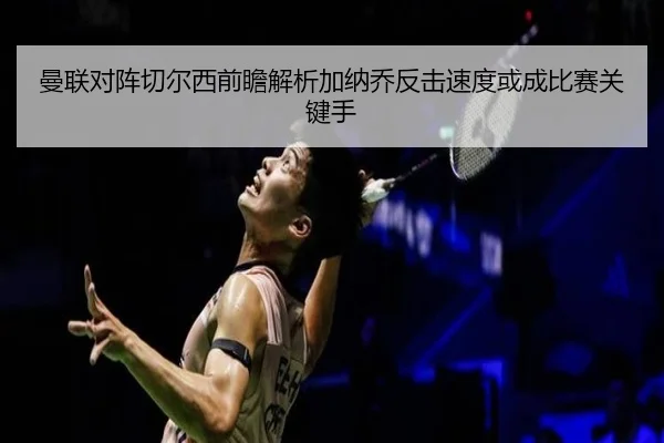 曼联对阵切尔西前瞻解析加纳乔反击速度或成比赛关键手